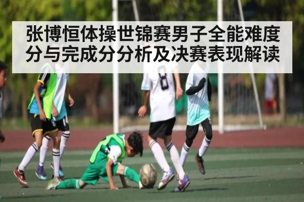 张博恒体操世锦赛男子全能难度分与完成分分析及决赛表现解读
